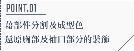 POINT.01 藉部件分割及成型色還原胸部及袖口部分的裝飾