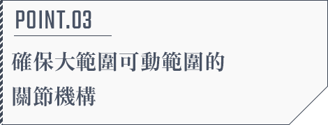 POINT.03 確保大範圍可動範圍的關節機構