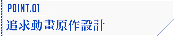 POINT.01 追求動畫原作設計