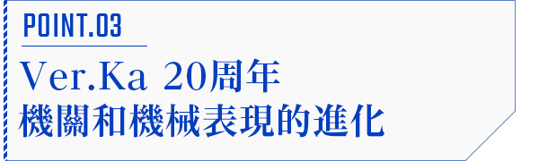 POINT.03 Ver.Ka20周年機關和機械表現的進化